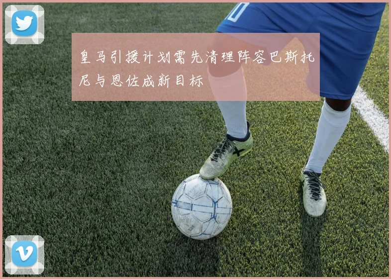 皇马引援计划需先清理阵容巴斯托尼与恩佐成新目标