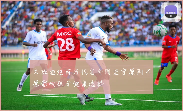 文班拒绝百万代言合同坚守原则不愿影响孩子健康选择