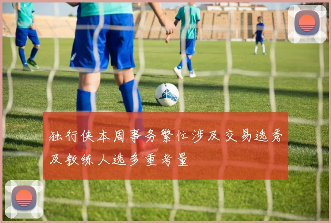 独行侠本周事务繁忙涉及交易选秀及教练人选多重考量