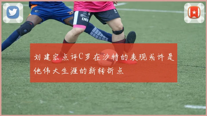 刘建宏点评C罗在沙特的表现或许是他伟大生涯的新转折点