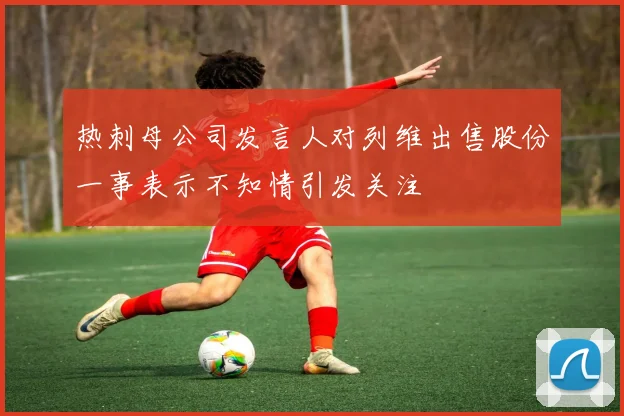 热刺母公司发言人对列维出售股份一事表示不知情引发关注