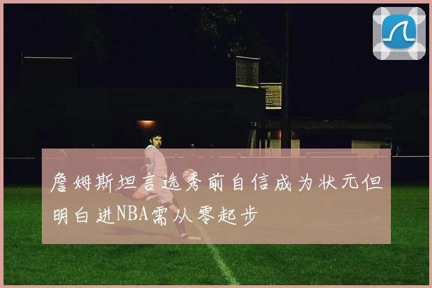 詹姆斯坦言选秀前自信成为状元但明白进NBA需从零起步