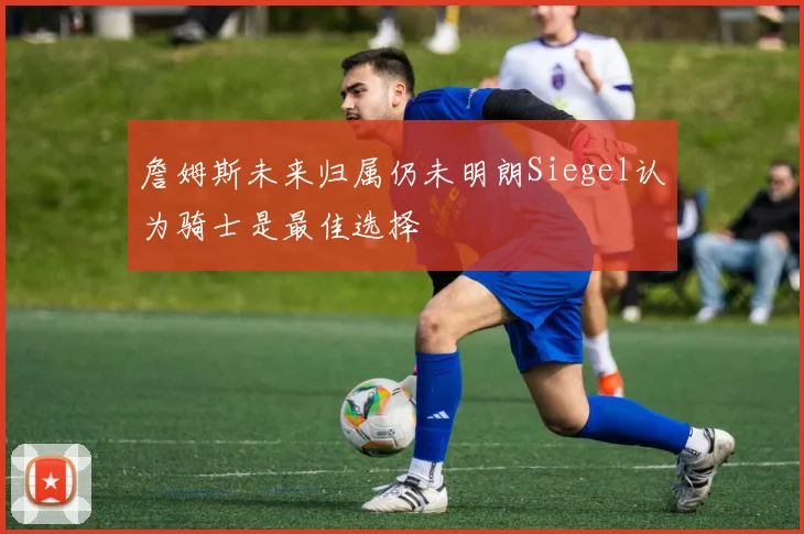 詹姆斯未来归属仍未明朗Siegel认为骑士是最佳选择