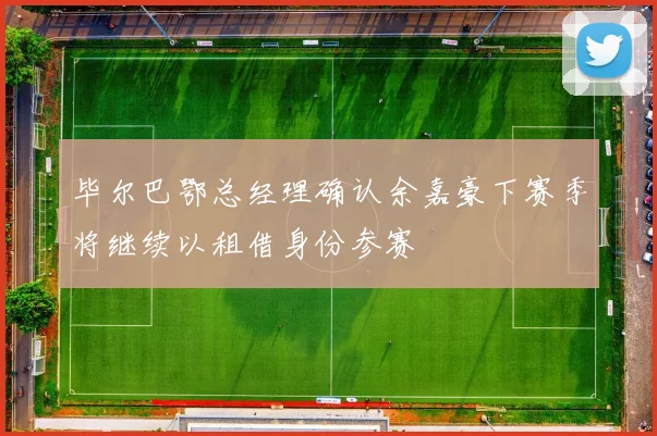 毕尔巴鄂总经理确认余嘉豪下赛季将继续以租借身份参赛