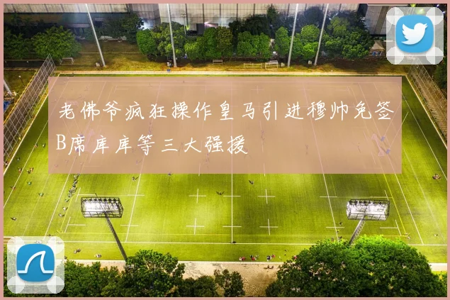 老佛爷疯狂操作皇马引进穆帅免签B席库库等三大强援