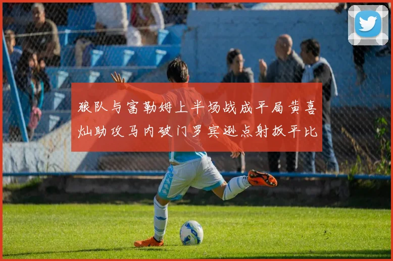 狼队与富勒姆上半场战成平局黄喜灿助攻马内破门罗宾逊点射扳平比分